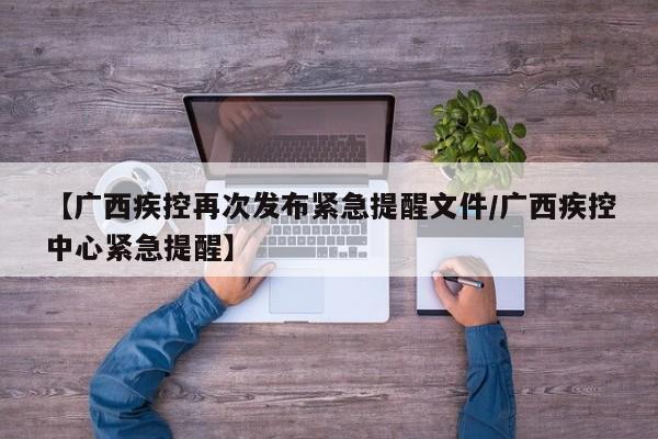 【广西疾控再次发布紧急提醒文件/广西疾控中心紧急提醒】