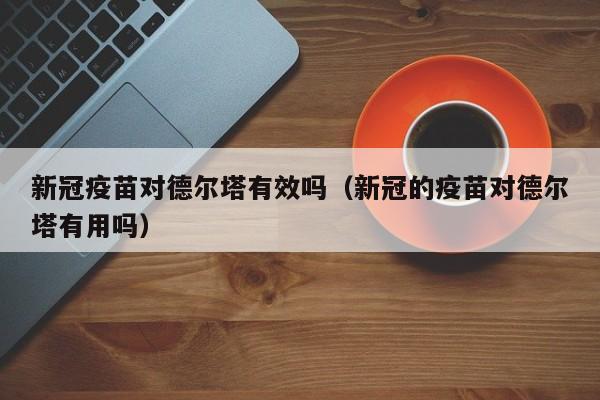 新冠疫苗对德尔塔有效吗(新冠的疫苗对德尔塔有用吗)