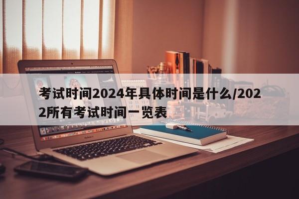 考试时间2024年具体时间是什么/2022所有考试时间一览表