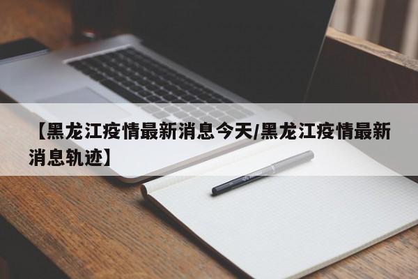 【黑龙江疫情最新消息今天/黑龙江疫情最新消息轨迹】