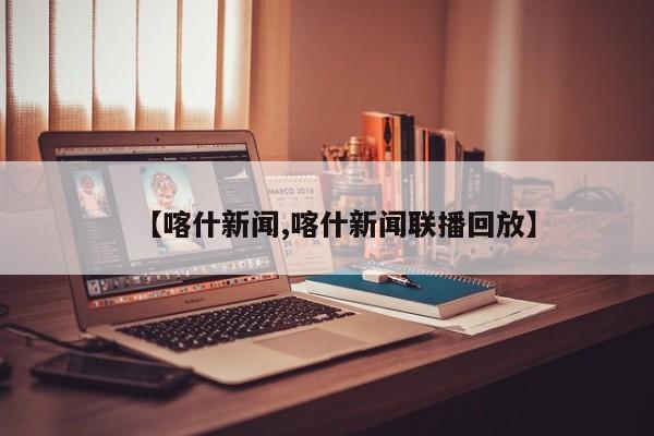 【喀什新闻,喀什新闻联播回放】