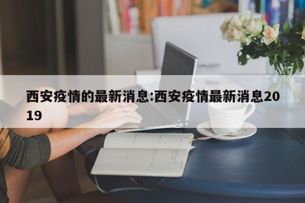 西安疫情的最新消息:西安疫情最新消息2019