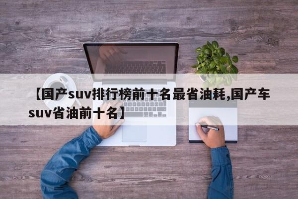 【国产suv排行榜前十名最省油耗,国产车suv省油前十名】