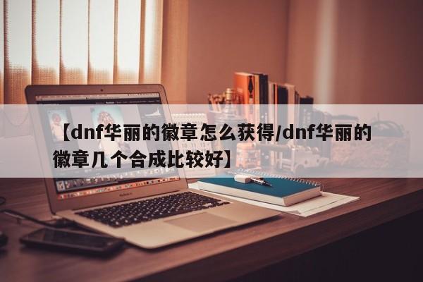 【dnf华丽的徽章怎么获得/dnf华丽的徽章几个合成比较好】