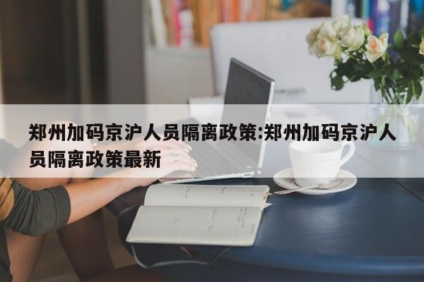 郑州加码京沪人员隔离政策:郑州加码京沪人员隔离政策最新